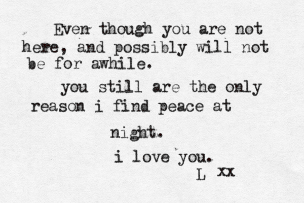 Even though you are not here, and possibly will not be for awhile. you still are the only reason i find peace at night. i love you. L xx