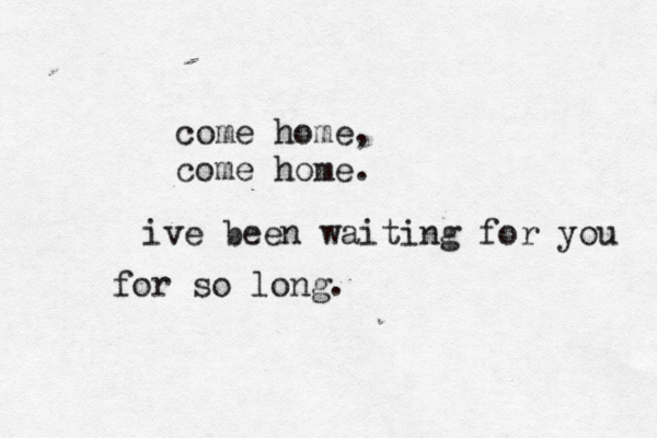 come home, come home. ive been waiting for you for so long. 