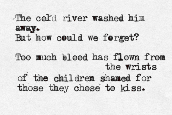 The cold river washed him away. But how could we forget? Too much blood has flown from the wrists of the children shamed for those they chose to kiss. 