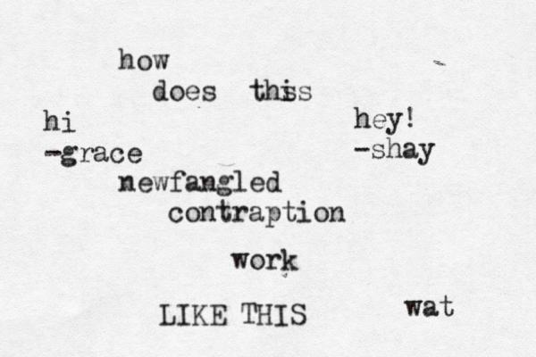 how does ths is newfangled contraption work LIKE THIS wat hey! -shay hi -grace