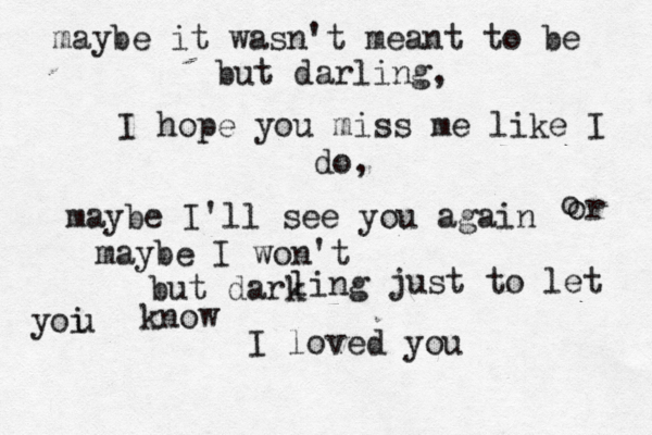 maybe it wasn't meant to be but darling, I hope you miss me like I do, maybe I'll see you again o o r maybe I won't but dark ling just to let yoi u know I loved you 