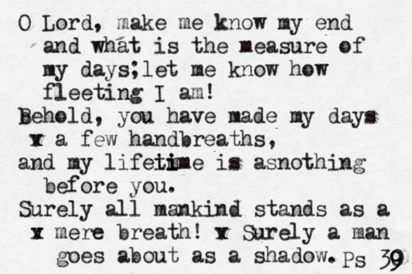 O Lord, make me know my end and what is the measure of my days;let me know how fleeting I am! b Behold, you have made my days v x a few handbreaths, and my lifeim ti i ime is asnothing before you. Surely all mankind stands as a v x mere breath! v x Surely a man goes about as a shadow. Ps 30 9 9 