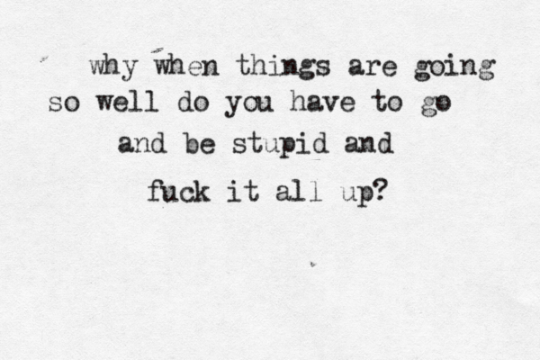 why when things are going so well do you have to go and be stupid and fuck it all up? 