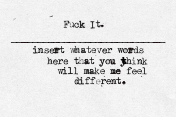 Fuck It. _____________________________ insert whatever words here that you y t t think will make me feel different. 
