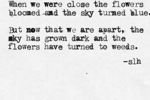 When we were close the flowers bloomed and the sky turned blue. But mo n now that we are apart , the sky has grown dark and the flowers have turned to weeds. -slh 