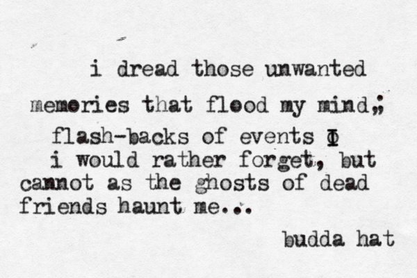 i dread those unwanted memories that flood my mind, ; flash-backs of events o I I i would rather forget, but cannot as the ghosts of dead friends haunt me... budda hat 