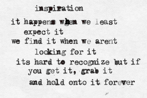 inspiration it happens wgen we least h h h h expect it we find it when we arent looking for it its hard to recognize but if you get it, grab it and hold onto it forever 