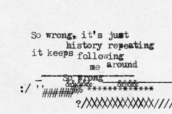 So wrong, it's just history repeating it keeps following me around So wrong_______________ _------------------ @@@@&&&&&@@@@@&&&& ~~~~>>€%%^************* ]{{###### ?////////////////// :/•'' \\\\\\\\\\\\\ [ 
