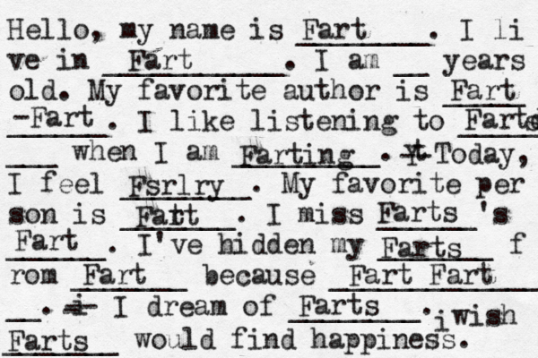 Hello, my name is ________. I li ve in ___________. I am __ years old. My favorite author is _____ ______. I like listening to _____ ___ when I am _________. t Y -- Today, I feel ________. My favorite per son is _______. I miss ______'s ______. I've hidden my _______ f rom _______ because ______________ __. i - -- I dream of ________. i wish _______ would find happiness. Fart Fart Fart -Fart Fartd s Farting Fsrlry Fatt r Farts Fart Farts Fart Fart Fart Farts Farts 