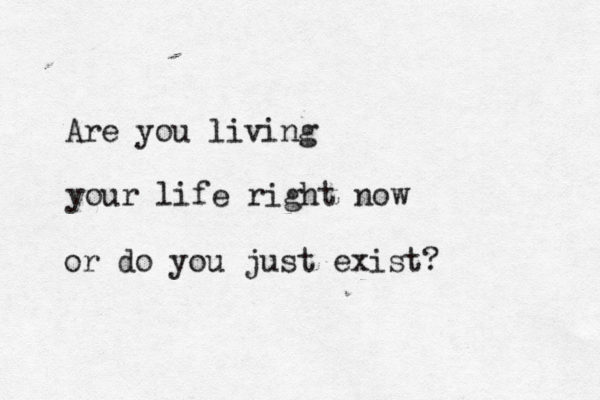 Are you living your life right now or do you just exist? 