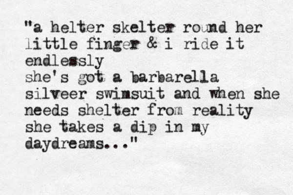 "a helter skelter round her little finger & i ride it endlessly she's got a barbarella silveer swimsuit and when she needs shelter from reality she takes a dip in my daydreams..." 