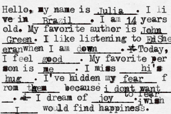 Hello, my name is ________. I li ve in ___________. I am __ years old. My favorite author is _____ ______. I like listening to _____ ___ when I am _________. t Y -- Today, I feel ________. My favorite per son is _______. I miss ______'s ______. I've hidden my _______ f rom _______ because ______________ __. i - -- I dream of ________. i wish _______ would find happiness. Julia Brazil 14 4 John Green Ed She eran doe w w wn good me hi hug fear tg h hem i dont want to fear joy I 