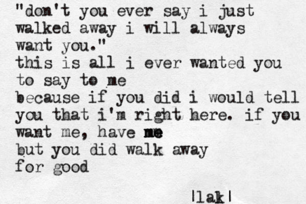 "don't you ever say i just walked away i will always want you." this is all i ever wanted you to say to me because if you did i would tell you that i'm right here. if you want me, have ne m me me but you did walk away for good |lal k|