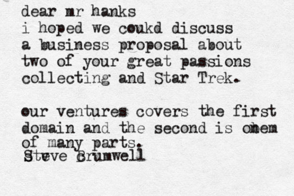 dear mr hanks i hoped we coukd discuss a business proposal about two of your great passions collecting and Star Trek. our ventures covers the first domain and the second is obe n m of many parts. Ste s vve@c Brumwell 