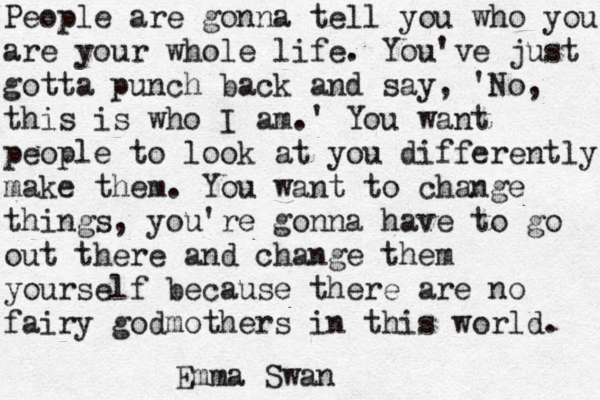 People are gonna tell you who you are your whole life. You've just gotta punch back and say, ' No, this is who I am.' You want people to look at you differently make them. You want to change things, you're gonna have to go out there and change them yourself because there are no fairy godmothers in this world. Emma Swan