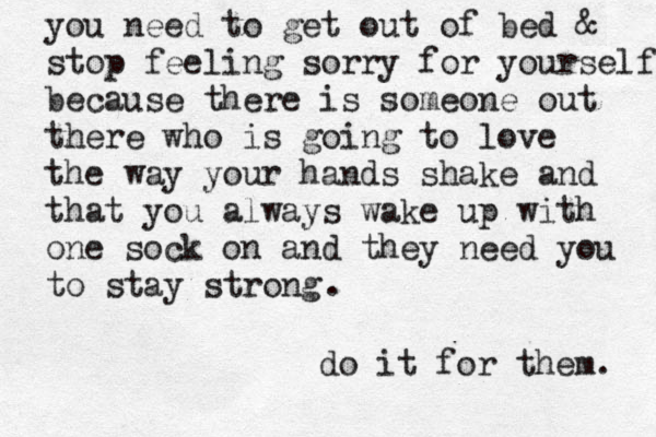 you need to get out of bed & stop feeling sorry for yourself because there is someone out there who is going to love the wa y your hands shake and that you always wake up with one sock on and they need you to stay strong . do it for them. 