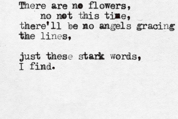 There are no flowers, no not this time, there'll be no angels gracing the lines, just these stark words, I find. 