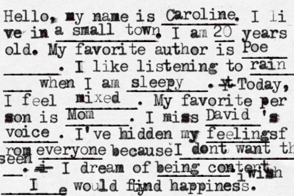 Hello, my name is ________. I li ve in ___________. I am __ years old. My favorite author is _____ ______. I like listening to _____ ___ when I am _________. t Y -- Today, I feel ________. My favorite per son is _______. I miss ______'s ______. I've hidden my _______ f rom _______ because ______________ __. i - -- I dream of ________. i wish _______ would find happiness. Caroline a small town 20 Poe Mom David voice feelings everyone I dont want them ty seen being content e I mixed rain sleepy 