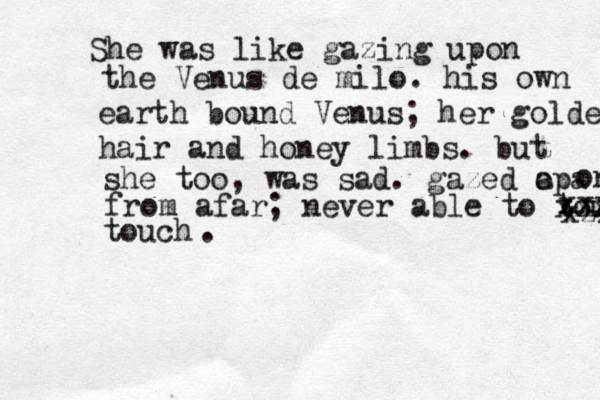 She was like gazing upon the Venus de milo. his own earth bound Venus; her golden hair and honey limbs. but she too, was sad. gazed apa o on from afar; never able to touch xxx touch xzz xxx .