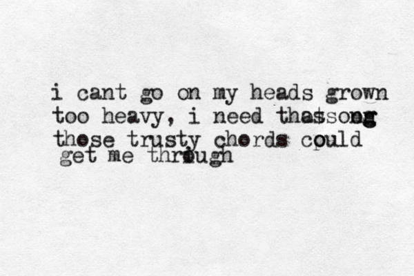 i cant go on my h eads grown too heavy, i need thos atsoon ng g g those trusty chords cpuld o o get me thriugh o