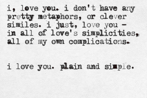i, love you. i don't have any pretty metaphors, or clever similes. i just, love you - in all of love's simplicities, all of my own complications. i love you. plain and simple. 