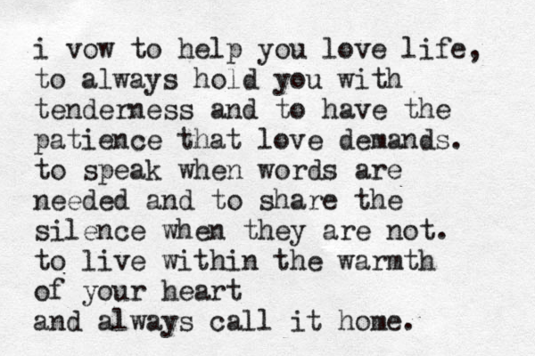 i vow to help you love life, to always hold you with tenderness and to have the patience that love demands. to speak when words are needed and to share the silence when they are not. to live within the warmth of your heart and always call it home. 
