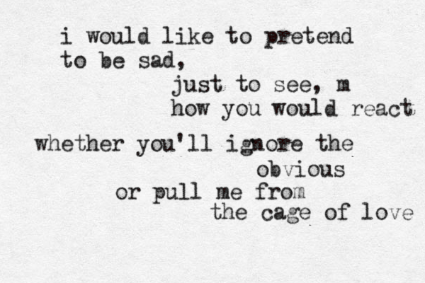 i would like to pretend to be sad, just to see, m how you would react whether you'll ignore the obvious or pull me from the cage of love 