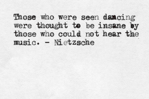 Those who were seen dancing were thought to be insane by those who could not hear the music. - Nietzsche