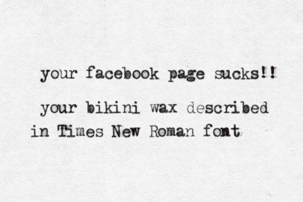 your facebook page sucks!! your bikini wax described in Times New Roman font 
