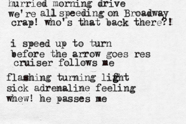 hurried morning drive we're all speeding on Broadway crap! who's that back there?! i speed up to turn before the arrow goes res cruiser follows me flashing turning lifh g g g t sick adrenaline feeling whew! he passes me