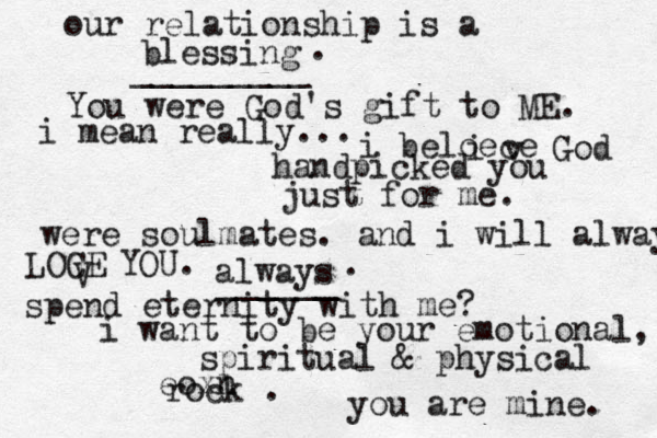 our relationship is a blessing _________ . You were God's gift to ME. i mean really... i beloe i ce v God handpicked you just for me. were soulmates. and i will alway LOCE V YOU. always ______ . spend eternity with me? i want to be your emotional, spiritual & physical eoxn rock . you are mine. 