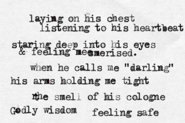 laying on his chest listening to his heartbeat staring deep into his eyes & feeling mee smerised. when he calls me "darling" his arms holding me tight rh t e smell of his cologne Godly wisdom feeling safe 