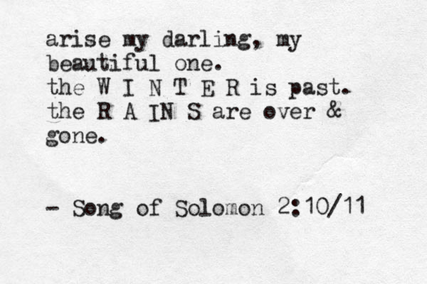 arise my darling, my beautiful one. the W I N T E R is past. the R A IN S are over & gone. - Song of Solomon 2:10/11 