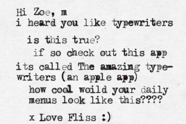Hi Zoe, m i heard you like typewriters is this true? if so check out this app its called The amazing type- writers (an apple app) how cool woild your daily menus look like this???? x Love Fliss :) 