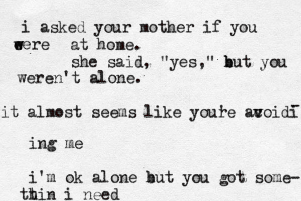 i asked your mother if you ere e w w at home. she said , "yes," hut b b you weren't alone. it almost seems like youre ' acoidi v v - ing me i'm ok alone hut b you got some- h t t in i need