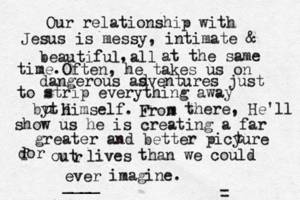 Our relationship with Jesus is messy, intimate & beautiful all , at the same time. Often, he takes us on dangerous asventures just to strip everything away d byt u himself. H Fron m there, He'll show us he is creating a far greater and better picyure t dor f out lives r than we could ever imagine. ____ = 