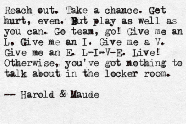 R T ake a chance. Get hurt, even. Reach out. Take a chance. Get hurt, even. N B B But play as well as you can. Go team, go! Give me an L. Give me a n I. Give me a V. Give me a n E. L-I-V-E. Live! Otherwise, you've got nothing to talk about in the locker room. -- Harold & Maude 