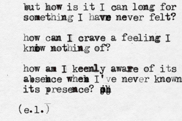 but how is it I can long for something I havr e e never felt? how can I crave a feeling I kniw o o nothing of? how am I keenly aware of its absebce w n heb n I've never known its presence? m o oh jj b e.l. ) ( 
