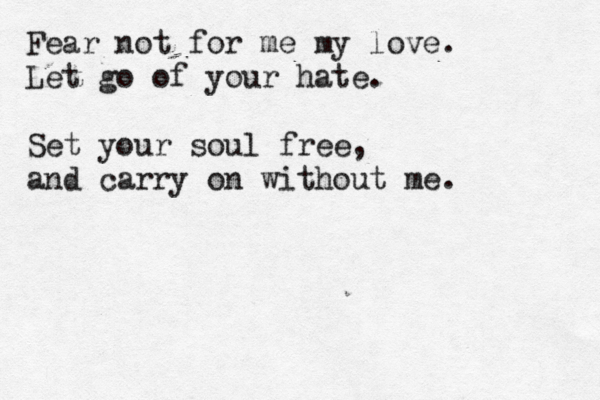 Fear not for me my love. Let go of your hate. Set your soul free, and carry on without me.