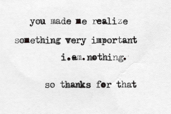 you made me realize something very important i.- am.nothing. so thanks for that