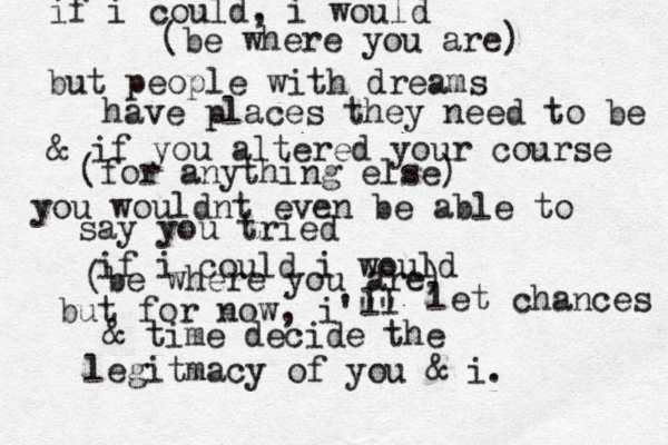 if i could, i would (be where you are) but people with dreams have places they need to be & if you altered your course (for anything else) you wouldnt even be able to say you tried if i could i would (be where you are) but for now, i'"" ll let chances & time decide the legitmacy of you & i.