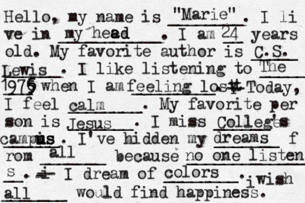 Hello, my name is ________. I li ve in ___________. I am __ years old. My favorite author is _____ ______. I like listening to _____ ___ when I am _________. t Y -- Today, I feel ________. My favorite per son is _______. I miss ______'s ______. I've hidden my _______ f rom _______ because ______________ __. i - -- I dream of ________. i wish _______ would find happiness. "Marie" my hee ad ad 24 C.S. Lewis The 1976 5 5 5 5 5 feeling lost calm Jesus College campis us u u u us dreams all no one listens s colors all 