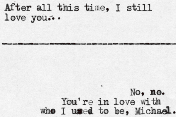 After all this time, I still love you. No, no. You're in love with who I used to be, Michael. --------------------------------- .. 