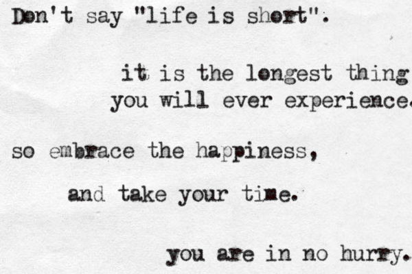 Don't say "life is short". it is the longest thing you will ever experience. so embrace the happiness , and take your time. you are in no hurry. 