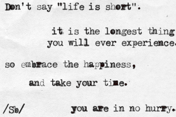 Don't say "life is short". it is the longest thing you will ever experience. so embrace the happiness , and take your time. you are in no hurry. /Sb/ 