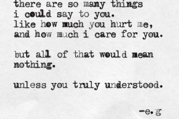 there are so many things i could say to you. like how much you hurt me, and how much i care for you. but all of that would mean nothing. unless you truly understood. -e.g 