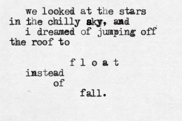 we looked at the stars i in the chilly aky s s s , and i dreamed of jumping off the roof to f l o a t instead of fall. 