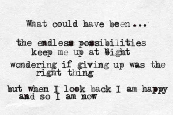 What could have been ... the endless possibilities keep me up at bight n wondering if giving up was the right thing but when I look back I am happy and so I am now