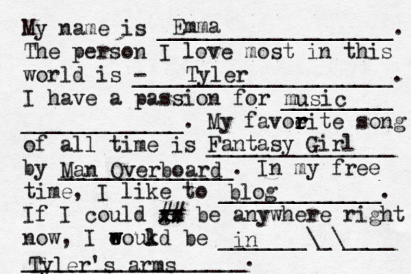 My name is ___________________. The person I love most in this world is - _____________________. I have a passion for _________ _____________. My favoeit r r r r e song of all time is _______________ by ______________. In my free time, I like to _____________. If I could go xx xx ## be anywhere right now, I eoukd w w l be _______\_\____ __________________. Emma Tyler music Fantasy Girl Man Overboard blog in Tyler's arms