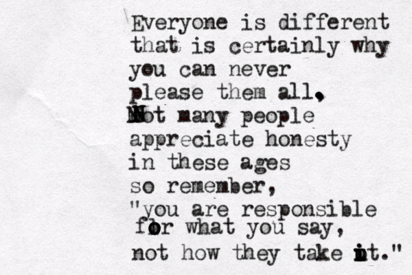 Everyone is different that is certainly why you can never please them all, not many people appreciate honesty in these ages so remember, "you are responsible flr o o o o o what you say, not how they take ot i i i u i ." . . . . . N N N 